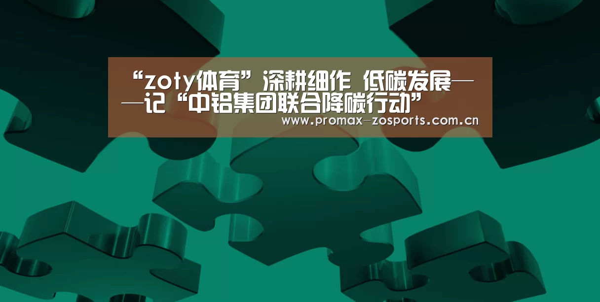 “zoty体育”深耕细作 低碳发展——记“中铝集团联合降碳行动”(图3) 中欧体育官网